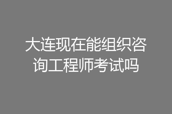 大连现在能组织咨询工程师考试吗