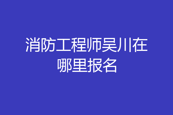 消防工程师吴川在哪里报名