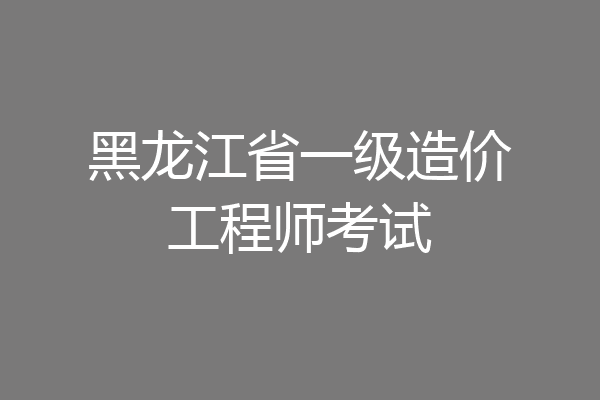 黑龙江省一级造价工程师考试