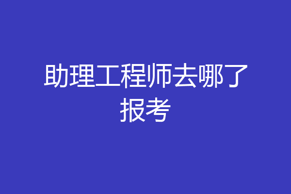 助理工程师去哪了报考