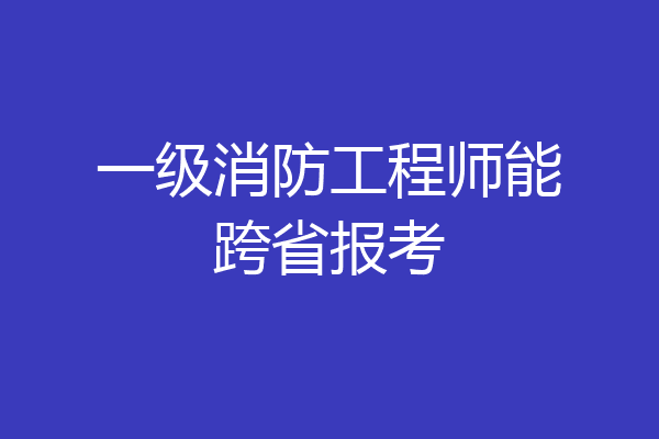 一级消防工程师能跨省报考