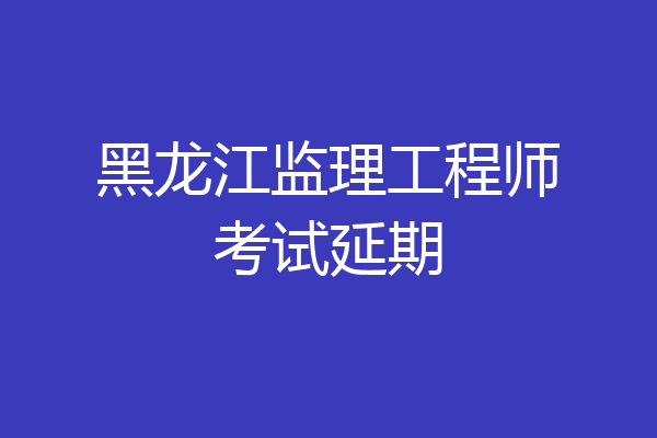 黑龙江监理工程师考试延期