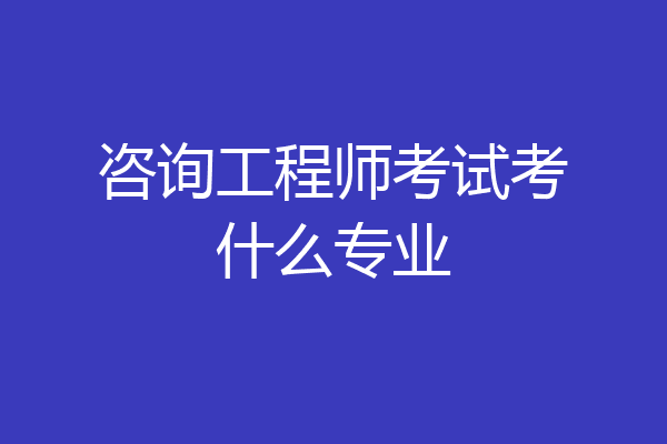 咨询工程师考试考什么专业