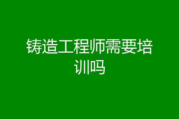 铸造工程师需要培训吗