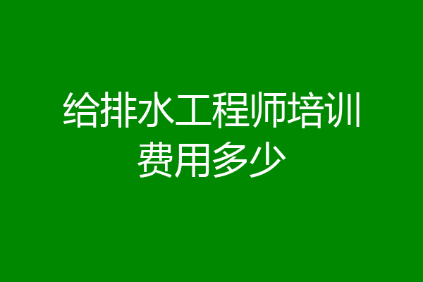 给排水工程师培训费用多少