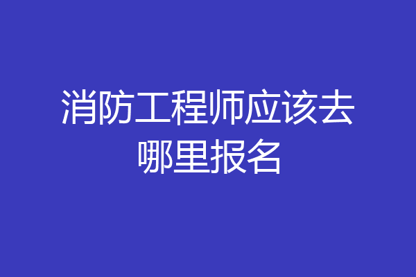 消防工程师应该去哪里报名