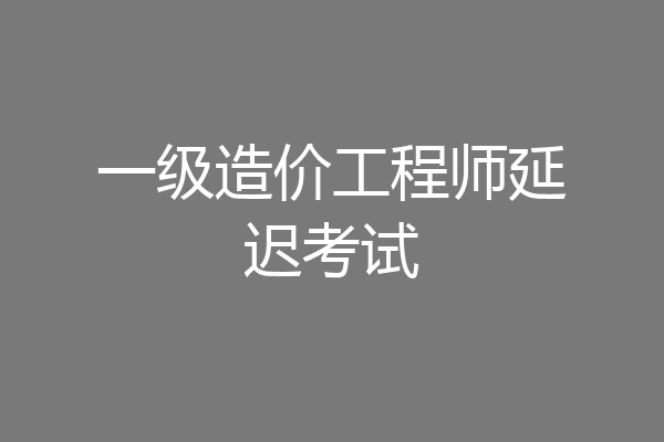 一级造价工程师延迟考试