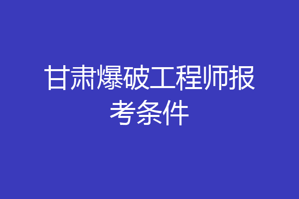 甘肃爆破工程师报考条件