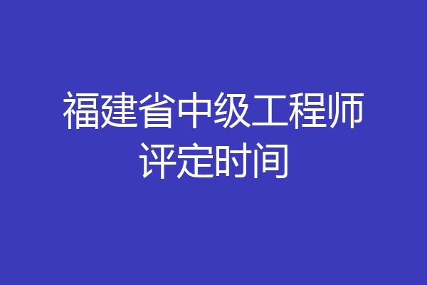 福建省中级工程师评定时间
