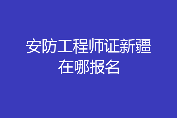 安防工程师证新疆在哪报名