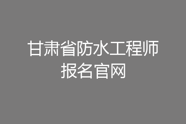 甘肃省防水工程师报名官网