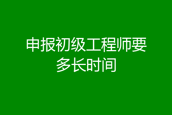 申报初级工程师要多长时间