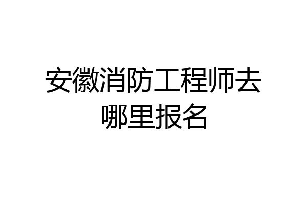安徽消防工程师去哪里报名