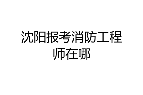 沈阳报考消防工程师在哪