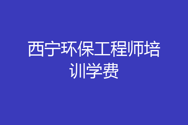 西宁环保工程师培训学费