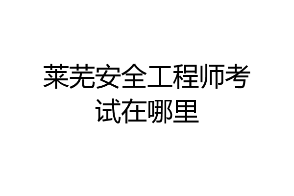 莱芜安全工程师考试在哪里