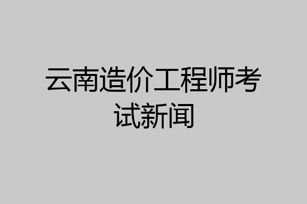 云南造价工程师考试新闻