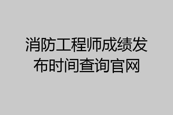 消防工程师成绩发布时间查询官网
