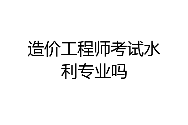 造价工程师考试水利专业吗