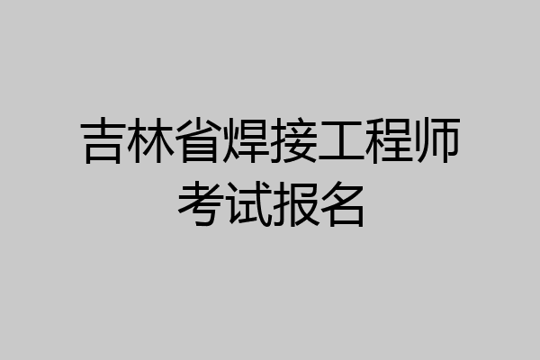 吉林省焊接工程师考试报名