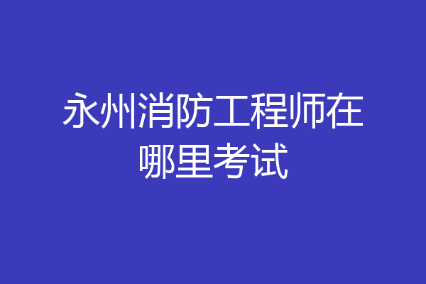 永州消防工程师在哪里考试
