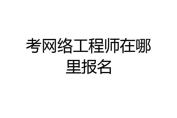 考网络工程师在哪里报名