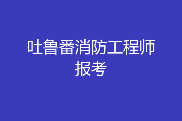 吐鲁番消防工程师报考
