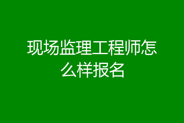 现场监理工程师怎么样报名