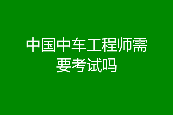 中国中车工程师需要考试吗