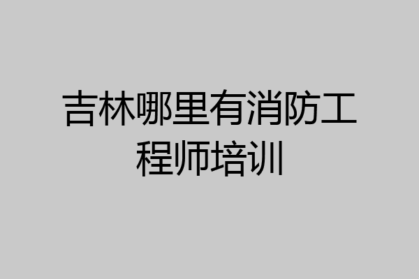 吉林哪里有消防工程师培训