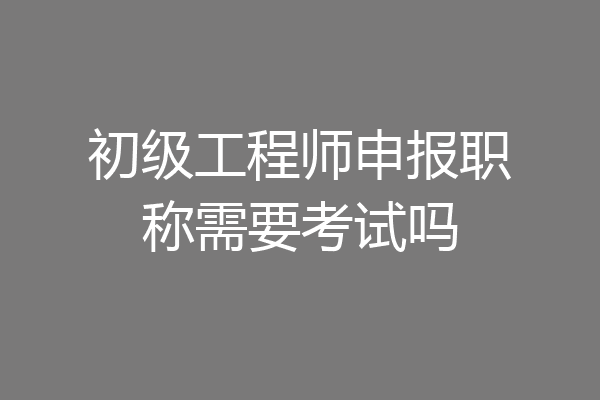 初级工程师申报职称需要考试吗