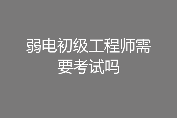 弱电初级工程师需要考试吗
