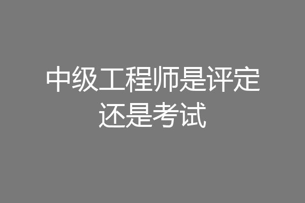 中级工程师是评定还是考试