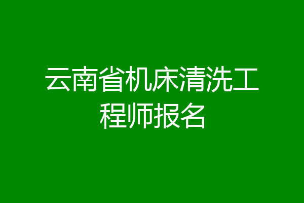 云南省机床清洗工程师报名