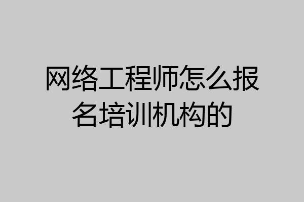 网络工程师怎么报名培训机构的