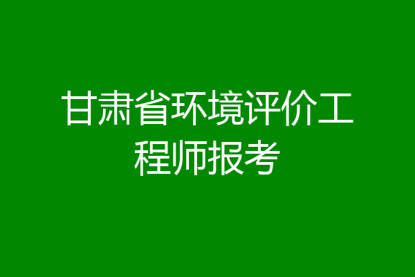 甘肃省环境评价工程师报考
