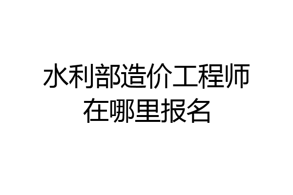 水利部造价工程师在哪里报名