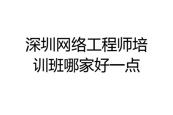 深圳网络工程师培训班哪家好一点