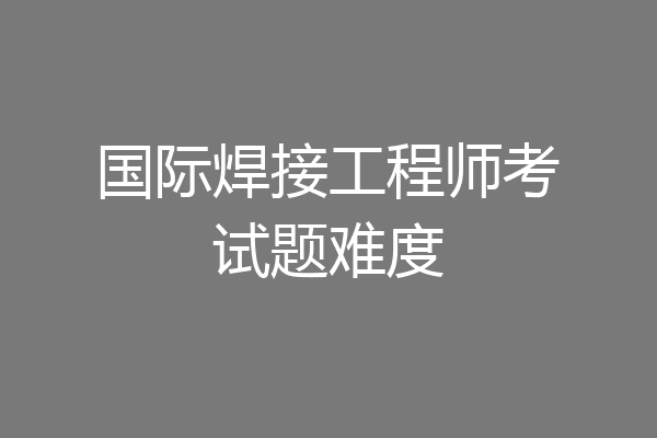 国际焊接工程师考试题难度