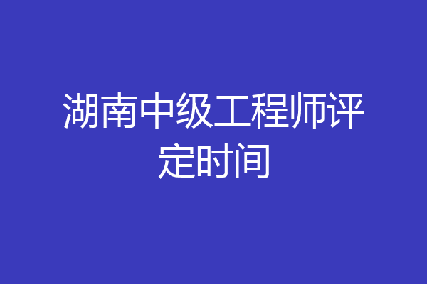 湖南中级工程师评定时间