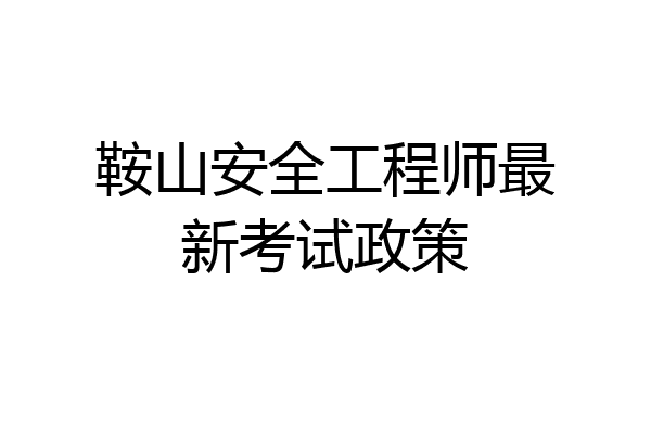 鞍山安全工程师最新考试政策