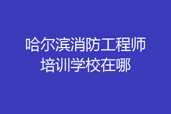 哈尔滨消防工程师培训学校在哪