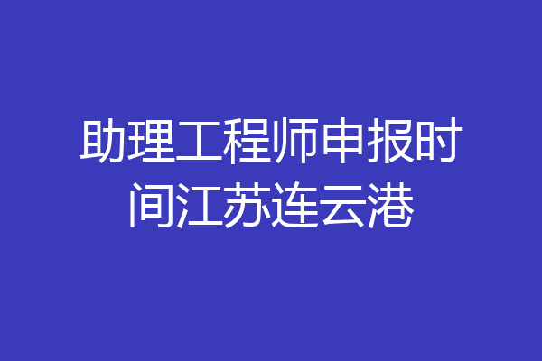 助理工程师申报时间江苏连云港