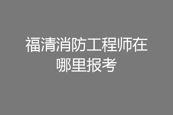 福清消防工程师在哪里报考