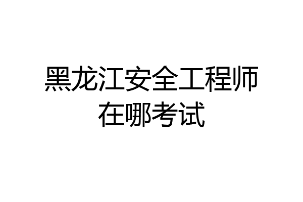 黑龙江安全工程师在哪考试