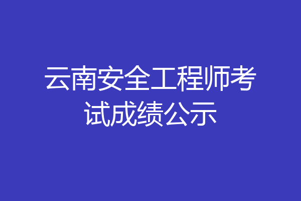 云南安全工程师考试成绩公示