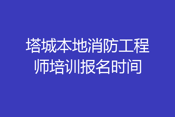 塔城本地消防工程师培训报名时间