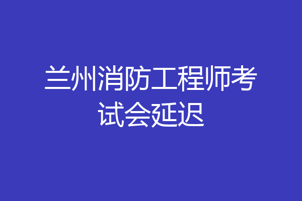 兰州消防工程师考试会延迟
