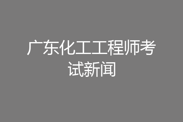 广东化工工程师考试新闻