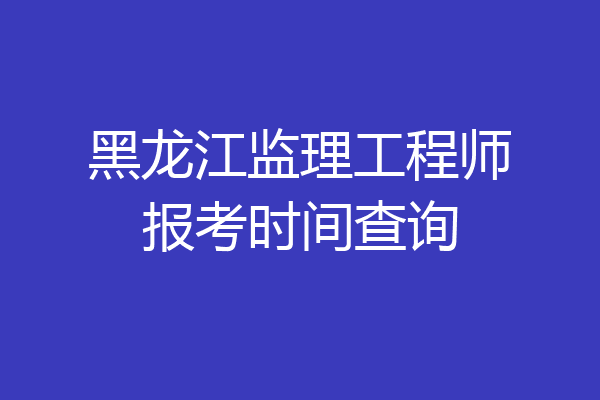 黑龙江监理工程师报考时间查询